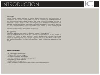 INTRODUCTION
Introduction
Interior Consult is your specialist for interior designs, constructions and renovations of
commercial and private projects. With our years of experience in the field of national
and international interior design projects, we have a great knowledge on how to
approach a project. From our office and design studio in Haarlem The Netherlands, we
are able to offer local advice and project management support. From the first sketches
to turnkey realization Interior Consult is your full range partner for every interior project.
Interior Consult is a brand of Hospitality circle Group.
Our Approach
We always approach our projects in 2 distinct phases : “Design & Build”.
A proven method with clear results and a unique concept. Of course it’s also possible to
contract the “Design” or “Build” separate, “Design” represents the four steps in which we
create an appealing and unique design, together with you as the client. The four steps
are: briefing, orientation, concept and quotation. “Build” involves the realization of the
design.
Interior Consult offers:
▪ An international organization;
▪ Unique and functional designs;
▪ Excellent purchasing department;
▪ Extensive experience in project management;
▪ Design & Build under one roof;
▪ Flexible logistic management;
▪ Great experience in renovation, new construction and maintenance
 