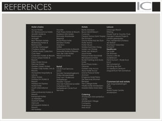 REFERENCES
Hotel chains Hotels Leisure
Accor Hotels
AC Restaurants & Hotels
Amrâth Hotels &
Restaurants
Autogrill
Best Western Hotels
Bilderberg Hotels &
Restaurants
Camille Oostwegel
Chateau hotels
Carlton Hotel Collection
Club Med
Corendon Hotels & Resorts
Crown plaza Hotels &
Resorts
Eden Hotel Group
Fletcher Hotels
Golden Green Hotels
Golden Tulip Hotels, inns &
Resorts
Hampshire Hospitality &
Leisure
Hilton Hotels
Holiday Inn Hotels &
Resorts
Holiday Inn Express
Hotel Inntel
Hyatt International
Ibis
Intercontinental Hotels &
Resorts
Kempinski Hotels
Le Meridien
Marriott Hotels
Mercure
Mövenpick Hotels &
Resorts
NH Hoteles
Novotel
Park Plaza Hotels & Resorts
Radisson SAS Hotels
Ramada Worldwide
Regardz
Royal Plaza hotel
Sandton Hotels
Sheraton
Sofitel
Starwood Hotels & Resorts
Swissotel Hotels & Resorts
Van der Valk Hotels
Westcord Hotels
Westin
Retail
Circle Trust Services
NIOD
Sociale Verzekeringsbank
Philips Hilvarenbeek
Paul van t Hullenaar
Zwitserleven
Theater 't Spant
Van het Hullenaar juwelier
Zwitserland AG
Zwitserleven Circle Trust
Services
Banks Mansion
Boca Gentil Resort –
Curacao
Ceasar Domus Saint Tropez
De Echoput
Grand Hotel Huis ter Duin
Hotel Arena
Hotel Okura
Hotelschool Den Haag
Hotels van Oranje
Hotel van Walsum
Lloyd Hotel
Palace Hotel Noordwijk
Renaissance Hotel
Skotel Training and study
hotel
Royal Plaza Hotel –
Orlando
Golden tulip Accra
Alysa Hotel Accra
Grand Palace Hotel
Amman
Kingsway Hotel Petra
De Zeeuwse Stromen
Renesse
The College Hotel
Vitality Hotel Amsterdam
Marble Stella Maris Ibiza
Catering
Amsterdam RAI exhibition
centre
Amsterdam Village
Company
Avenance
HMS HOST
Chocogo Resort
Efteling
Goyer Golf & Country Club
Inproject Leisure Projects
Landal greenparks
Parc residential Chateau
de Barbet
Roompot Vakanties
Duinlicht
Healthcare
De Kuijer
De Stromen
Grand café de
Zuiderkroon
Henri Dunant - Rode Kruis
boot
Het Schoterhof
Stichting de Plint
VU Medisch Centrum
Zorgcentrum het Zonnehuis
Commercial real estate
Agis Zorgverzekeringen
Shell
Philps
World Trade Centre
Amsterdam
 