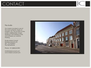 CONTACT
The studio
Our studio is located in one of
the most authentic streets of
Haarlem city. The location of the
studio is deliberately chosen.
Working in the liveliness of the
city increases our creative
thinking.
Studio Interior Consult
Donkere Spaarne 22
2011 JG Haarlem
The Netherlands
Phone. +31 (0)85.0210901
info@interiorconsult.com
www.interior-consult.com
 