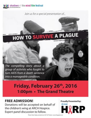Friday, February 26th
, 2016
1:00pm • The Grand Theatre
FREE ADMISSION!
Donations will be accepted on behalf of
the children’s wing at ARCH Hospice.
Expert panel discussion to follow.
Proudly Presented by:
How to Survive a Plague
The compelling story about a
group of activists who fought to
turn AIDS from a death sentence
into a manageable condition.
Photo: Peter Staley arrested at an ACT UP Protest • www.thegayuk.com
Join us for a special presentation of...
 