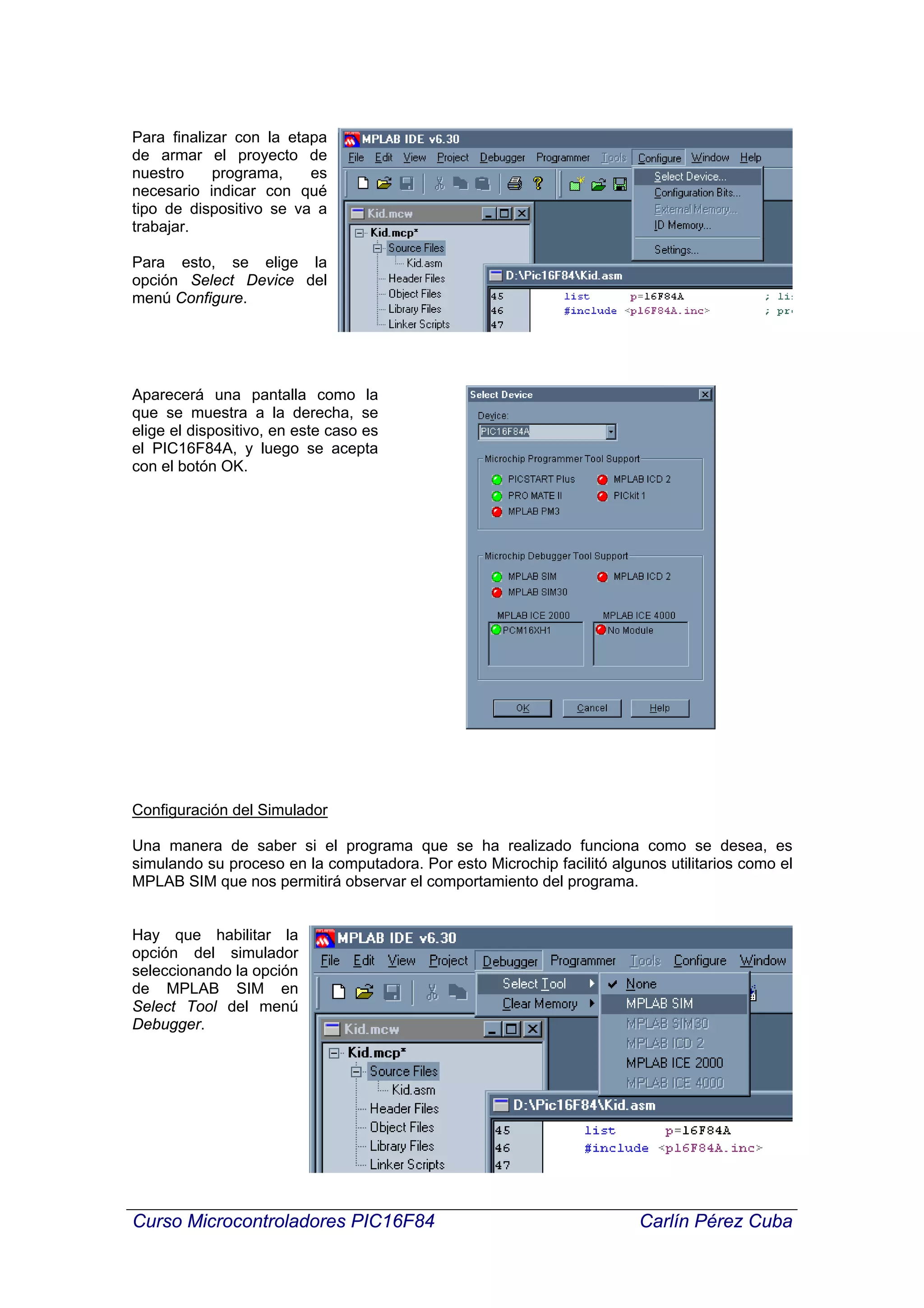 Para finalizar con la etapa
de armar el proyecto de
nuestro     programa,    es
necesario indicar con qué
tipo de dispositivo se va a
trabajar.

Para esto, se elige la
opción Select Device del
menú Configure.




Aparecerá una pantalla como la
que se muestra a la derecha, se
elige el dispositivo, en este caso es
el PIC16F84A, y luego se acepta
con el botón OK.




Configuración del Simulador

Una manera de saber si el programa que se ha realizado funciona como se desea, es
simulando su proceso en la computadora. Por esto Microchip facilitó algunos utilitarios como el
MPLAB SIM que nos permitirá observar el comportamiento del programa.


Hay que habilitar la
opción del simulador
seleccionando la opción
de MPLAB SIM en
Select Tool del menú
Debugger.




Curso Microcontroladores PIC16F84                                       Carlín Pérez Cuba
 