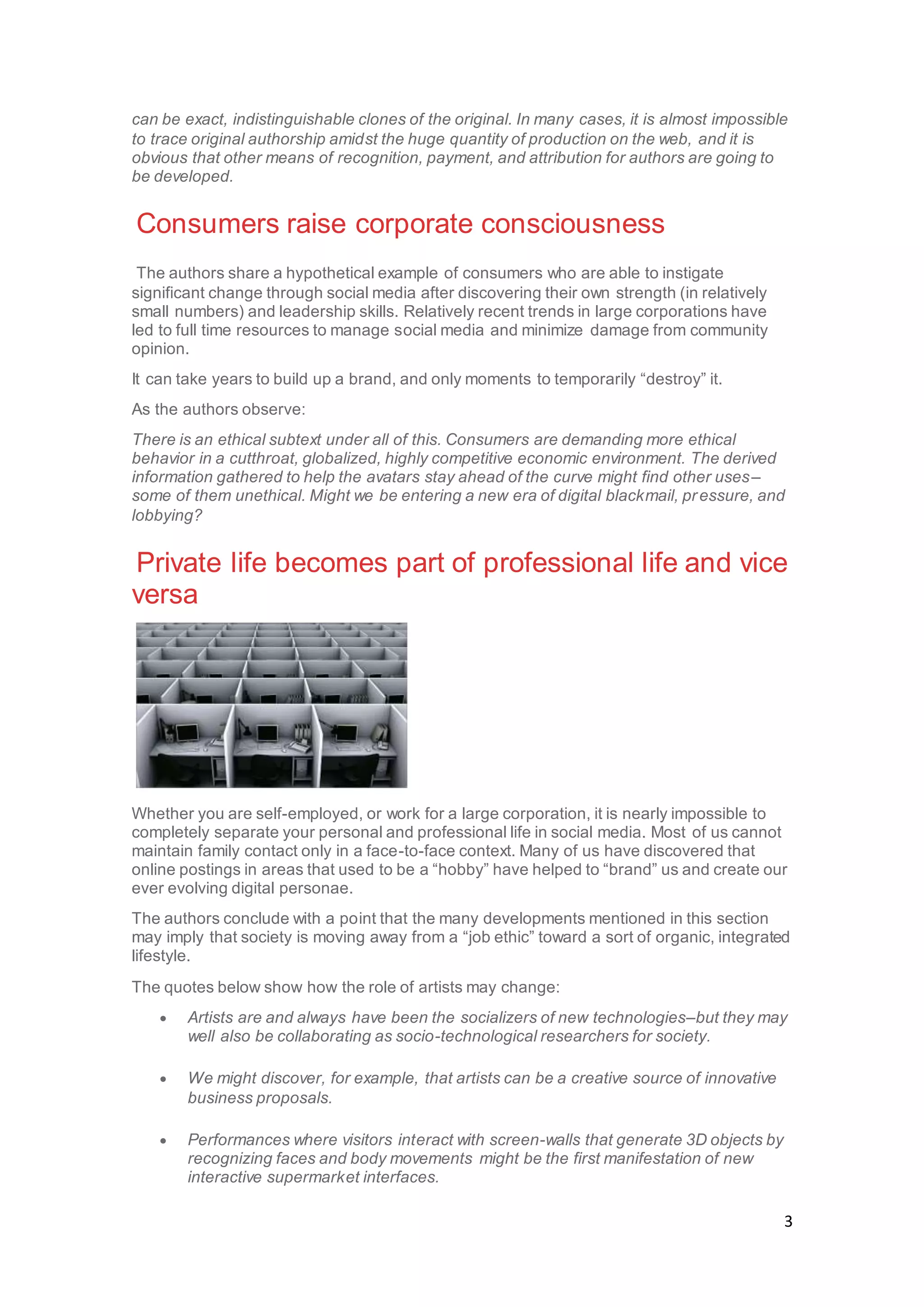 3
can be exact, indistinguishable clones of the original. In many cases, it is almost impossible
to trace original authorship amidst the huge quantity of production on the web, and it is
obvious that other means of recognition, payment, and attribution for authors are going to
be developed.
Consumers raise corporate consciousness
The authors share a hypothetical example of consumers who are able to instigate
significant change through social media after discovering their own strength (in relatively
small numbers) and leadership skills. Relatively recent trends in large corporations have
led to full time resources to manage social media and minimize damage from community
opinion.
It can take years to build up a brand, and only moments to temporarily “destroy” it.
As the authors observe:
There is an ethical subtext under all of this. Consumers are demanding more ethical
behavior in a cutthroat, globalized, highly competitive economic environment. The derived
information gathered to help the avatars stay ahead of the curve might find other uses–
some of them unethical. Might we be entering a new era of digital blackmail, pressure, and
lobbying?
Private life becomes part of professional life and vice
versa
Whether you are self-employed, or work for a large corporation, it is nearly impossible to
completely separate your personal and professional life in social media. Most of us cannot
maintain family contact only in a face-to-face context. Many of us have discovered that
online postings in areas that used to be a “hobby” have helped to “brand” us and create our
ever evolving digital personae.
The authors conclude with a point that the many developments mentioned in this section
may imply that society is moving away from a “job ethic” toward a sort of organic, integrated
lifestyle.
The quotes below show how the role of artists may change:
 Artists are and always have been the socializers of new technologies–but they may
well also be collaborating as socio-technological researchers for society.
 We might discover, for example, that artists can be a creative source of innovative
business proposals.
 Performances where visitors interact with screen-walls that generate 3D objects by
recognizing faces and body movements might be the first manifestation of new
interactive supermarket interfaces.
 