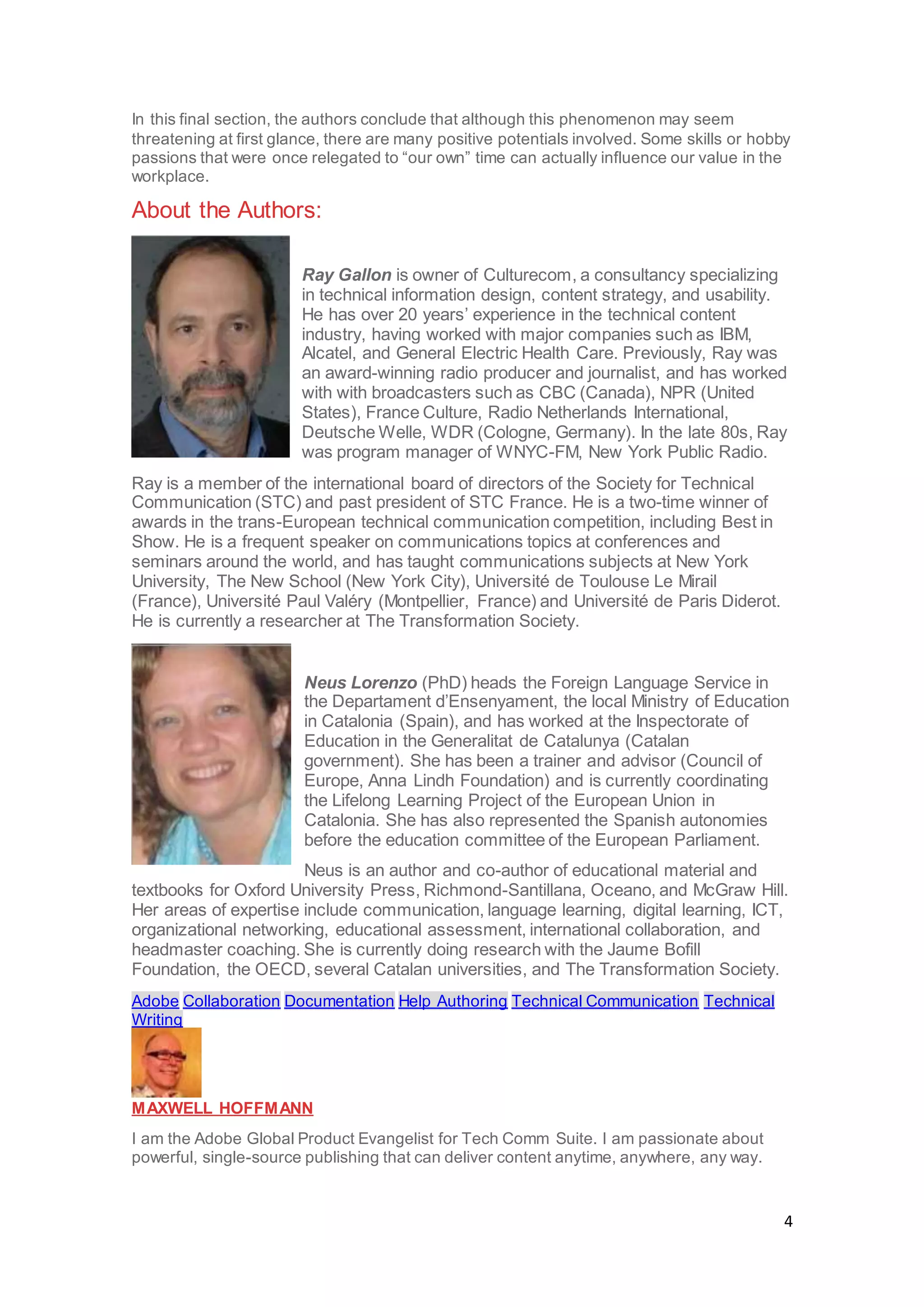 4
In this final section, the authors conclude that although this phenomenon may seem
threatening at first glance, there are many positive potentials involved. Some skills or hobby
passions that were once relegated to “our own” time can actually influence our value in the
workplace.
About the Authors:
Ray Gallon is owner of Culturecom, a consultancy specializing
in technical information design, content strategy, and usability.
He has over 20 years’ experience in the technical content
industry, having worked with major companies such as IBM,
Alcatel, and General Electric Health Care. Previously, Ray was
an award-winning radio producer and journalist, and has worked
with with broadcasters such as CBC (Canada), NPR (United
States), France Culture, Radio Netherlands International,
Deutsche Welle, WDR (Cologne, Germany). In the late 80s, Ray
was program manager of WNYC-FM, New York Public Radio.
Ray is a member of the international board of directors of the Society for Technical
Communication (STC) and past president of STC France. He is a two-time winner of
awards in the trans-European technical communication competition, including Best in
Show. He is a frequent speaker on communications topics at conferences and
seminars around the world, and has taught communications subjects at New York
University, The New School (New York City), Université de Toulouse Le Mirail
(France), Université Paul Valéry (Montpellier, France) and Université de Paris Diderot.
He is currently a researcher at The Transformation Society.
Neus Lorenzo (PhD) heads the Foreign Language Service in
the Departament d’Ensenyament, the local Ministry of Education
in Catalonia (Spain), and has worked at the Inspectorate of
Education in the Generalitat de Catalunya (Catalan
government). She has been a trainer and advisor (Council of
Europe, Anna Lindh Foundation) and is currently coordinating
the Lifelong Learning Project of the European Union in
Catalonia. She has also represented the Spanish autonomies
before the education committee of the European Parliament.
Neus is an author and co-author of educational material and
textbooks for Oxford University Press, Richmond-Santillana, Oceano, and McGraw Hill.
Her areas of expertise include communication, language learning, digital learning, ICT,
organizational networking, educational assessment, international collaboration, and
headmaster coaching. She is currently doing research with the Jaume Bofill
Foundation, the OECD, several Catalan universities, and The Transformation Society.
Adobe Collaboration Documentation Help Authoring Technical Communication Technical
Writing
MAXWELL HOFFMANN
I am the Adobe Global Product Evangelist for Tech Comm Suite. I am passionate about
powerful, single-source publishing that can deliver content anytime, anywhere, any way.
 