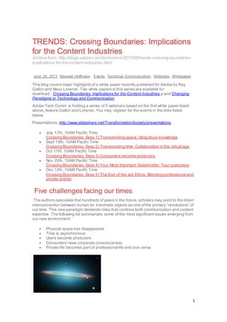1
TRENDS: Crossing Boundaries: Implications
for the Content Industries
Archive from: http://blogs.adobe.com/techcomm/2013/06/trends-crossing-boundaries-
implications-for-the-content-industries.html
June 20, 2013 Maxwell Hoffmann Events, Technical Communication, Webinars, Whitepaper
This blog covers major highlights of a white paper recently published for Adobe by Ray
Gallon and Neus Lorenzo. Two white papers in this series are available for
download: Crossing Boundaries: Implications for the Content Industries a and Changing
Paradigms in Technology and Communication
Adobe Tech Comm is holding a series of 5 webinars based on the first white paper listed
above, feature Gallon and Lorenzo. You may register for the events in the links listed
below:
Presentations: http://www.slideshare.net/TransformationSociety/presentations
 July 17th, 10AM Pacific Time
Crossing Boundaries: Sess 1) Transcending space: Ubiquitous knowledge
 Sept 19th, 10AM Pacific Time
Crossing Boundaries: Sess 2) Transcending time: Collaboration in the virtual age
 Oct 17th, 10AM Pacific Time
Crossing Boundaries: Sess 3) Consumers become producers
 Nov 20th, 10AM Pacific Time
Crossing Boundaries: Sess 4) Your Most Important Stakeholder: Your customers
 Dec 12th, 10AM Pacific Time
Crossing Boundaries: Sess 5) The End of the Job Ethos: Blending professional and
private activity
Five challenges facing our times
The authors speculate that hundreds of years in the future, scholars may point to the direct
interconnection between human an inanimate objects as one of the primary “revolutions” of
our time. This new paradigm demands roles that combine both communication and content
expertise. The following list summarizes some of the most significant issues emerging from
our new environment:
 Physical space has disappeared
 Time is asynchronous
 Users become producers
 Consumers raise corporate consciousness
 Private life becomes part of professional life and vice versa
 