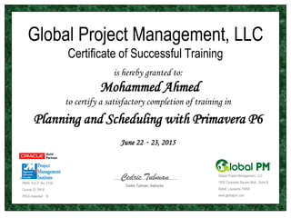 Global Project Management, LLC
Certificate of Successful Training
is hereby granted to:
Mohammed Ahmed
to certify a satisfactory completion of training in
Planning and Scheduling with Primavera P6
June 22 - 23, 2015
PMI® R.E.P. No: 2158
Course ID: P616
PDUs Awarded: 16
Global Project Management, LLC
1925 Corporate Square Blvd., Suite B
Slidell, Louisiana 70458
www.globalpm.com
Cedric Tubman, Instructor
Cedric Tubman
 