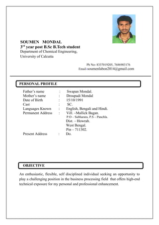 SOUMEN MONDAL
3rd
year post B.Sc B.Tech student
Department of Chemical Engineering,
University of Calcutta
Ph No- 8337019205, 7686903176
Email-soumenlabon2014@gmail.com
PERSONAL PROFILE
Father’s name : Swapan Mondal.
Mother’s name : Droupadi Mondal
Date of Birth : 15/10/1991
Cast : SC.
Languages Known : English, Bengali and Hindi.
Permanent Address : Vill. –Mallick Bagan.
P.O – Subharara, P.S – Panchla.
Dist. – Howrah.
West Bengal.
Pin – 711302.
Present Address : Do.
OBJECTIVE
An enthusiastic, flexible, self disciplined individual seeking an opportunity to
play a challenging position in the business processing field that offers high-end
technical exposure for my personal and professional enhancement.
 