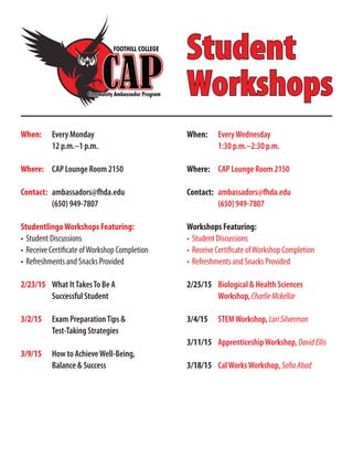 Student
Workshops
When:	 Every Monday
	 12 p.m.–1 p.m.
Where:	 CAP Lounge Room 2150
Contact:	 ambassadors@fhda.edu
	 (650) 949-7807
StudentlingoWorkshops Featuring:
•	Student Discussions
•	Receive Certificate ofWorkshop Completion
•	Refreshments and Snacks Provided
2/23/15 	 What ItTakesTo Be A
	 Successful Student
3/2/15 	 Exam PreparationTips &
	 Test-Taking Strategies
3/9/15 	 How to AchieveWell-Being,
	 Balance & Success
When:	 EveryWednesday
	 1:30 p.m.–2:30 p.m.
Where:	 CAP Lounge Room 2150
Contact:	 ambassadors@fhda.edu
	 (650) 949-7807
Workshops Featuring:
•	Student Discussions
•	Receive Certificate ofWorkshop Completion
•	Refreshments and Snacks Provided
2/25/15	 Biological & Health Sciences
	Workshop, CharlieMckellar
3/4/15	 STEMWorkshop, LoriSilverman
3/11/15	 ApprenticeshipWorkshop, DavidEllis
3/18/15	 CalWorksWorkshop, SofiaAbad
 