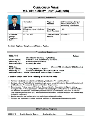 CURRICULUM VITAE
MR. HENG CHHAY HOUT (JACKSON)
Personal Information
Nationality Cambodian Physical
Address
271 Trea Village, Sangkat
Steung MeanChey, Khan
MeanChey, Phnom Penh
Date of Birth 2-Apr-1989
Email Address Chhayhout_heng1989@yaho
o.com
Alternate
Email Address
N/A
Preferred
Contact
Telephone
Number
017 482 428 Other Contact
Number
010 846 811
Position Applied: Compliance officer or Auditor
Professional Experience
2009-2010 Takson
( Cambodia) Laundry Ltd(Factory)
Position Title: Statistics In & out Washing Garment
Reporting to : Production Department
Responsibilities In & out Garment
2010-Now Hanbo GSC (Cambodia) LTD(Vender)
Position Title: Factory Operator Auditor
Reporting to: Regional Manager & Hong Kong Main Office
Responsibilities: Social Compliance and Factory Evaluation
Social Compliance and Factory Evaluation Part
 Familiar with Cambodia labor law and Factory Production Process Flow Chart
 Conduct Internal Audit at factories according to Labor Law and Customer Standard Requirement
and Production Process with Customer Standard Requirement.
 Communicate Finding Issue with Factory Manager to solve the problem and guide factory
management in root-cause analysis with corrective action plan with submits to customer on time
the dateline. In case some problem happen that difficult to control with solve such as Exceed
Overtime or affect between BFC, we still communication with customer and give out the best way
to do with implement.
 Monitor supplier and factory progress against corrective action plan.
 Suggest and implement creative, practical solutions to secure sustainable supply chain
Other Training Programs
2006-2010 English Bachelor Degree English Literature Degree
 