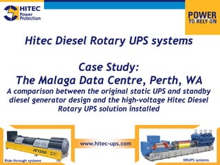Hitec Diesel Rotary UPS systems
Case Study:
The Malaga Data Centre, Perth, WA
A comparison between the original static UPS and standby
diesel generator design and the high-voltage Hitec Diesel
Rotary UPS solution installed
Ride through systems DRUPS systems
www.hitec-ups.com
 
