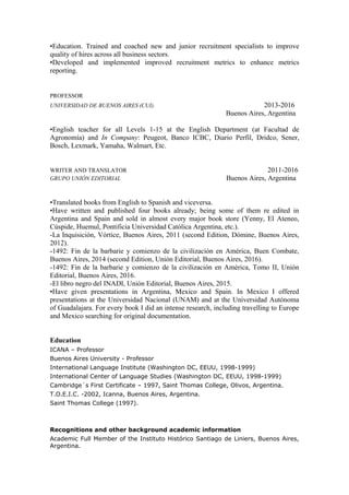 •Education. Trained and coached new and junior recruitment specialists to improve
quality of hires across all business sectors.
•Developed and implemented improved recruitment metrics to enhance metrics
reporting.
PROFESSOR
UNIVERSIDAD DE BUENOS AIRES (CUI). 2013-2016
Buenos Aires, Argentina
•English teacher for all Levels 1-15 at the English Department (at Facultad de
Agronomía) and In Company: Peugeot, Banco ICBC, Diario Perfil, Dridco, Sener,
Bosch, Lexmark, Yamaha, Walmart, Etc.
WRITER AND TRANSLATOR 2011-2016
GRUPO UNIÓN EDITORIAL Buenos Aires, Argentina
•Translated books from English to Spanish and viceversa.
•Have written and published four books already; being some of them re edited in
Argentina and Spain and sold in almost every major book store (Yenny, El Ateneo,
Cúspide, Huemul, Pontificia Universidad Católica Argentina, etc.).
-La Inquisición, Vórtice, Buenos Aires, 2011 (second Edition, Dómine, Buenos Aires,
2012).
-1492: Fin de la barbarie y comienzo de la civilización en América, Buen Combate,
Buenos Aires, 2014 (second Edition, Unión Editorial, Buenos Aires, 2016).
-1492: Fin de la barbarie y comienzo de la civilización en América, Tomo II, Unión
Editorial, Buenos Aires, 2016.
-El libro negro del INADI, Unión Editorial, Buenos Aires, 2015.
•Have given presentations in Argentina, Mexico and Spain. In Mexico I offered
presentations at the Universidad Nacional (UNAM) and at the Universidad Autónoma
of Guadalajara. For every book I did an intense research, including travelling to Europe
and Mexico searching for original documentation.
Education
ICANA – Professor
Buenos Aires University - Professor
International Language Institute (Washington DC, EEUU, 1998-1999)
International Center of Language Studies (Washington DC, EEUU, 1998-1999)
Cambridge´s First Certificate – 1997, Saint Thomas College, Olivos, Argentina.
T.O.E.I.C. -2002, Icanna, Buenos Aires, Argentina.
Saint Thomas College (1997).
Recognitions and other background academic information
Academic Full Member of the Instituto Histórico Santiago de Liniers, Buenos Aires,
Argentina.
 