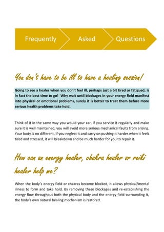 You don’t have to be ill to have a healing session!
Going to see a healer when you don’t feel ill, perhaps just a bit tired or fatigued, is
in fact the best time to go! Why wait until blockages in your energy field manifest
into physical or emotional problems, surely it is better to treat them before more
serious health problems take hold.
Think of it in the same way you would your car, if you service it regularly and make
sure it is well maintained, you will avoid more serious mechanical faults from arising.
Your body is no different, if you neglect it and carry on pushing it harder when it feels
tired and stressed, it will breakdown and be much harder for you to repair it.
How can an energy healer, chakra healer or reiki
healer help me?
When the body’s energy field or chakras become blocked, it allows physical/mental
illness to form and take hold. By removing these blockages and re-establishing the
energy flow throughout both the physical body and the energy field surrounding it,
the body’s own natural healing mechanism is restored.
Frequently Asked Questions
 