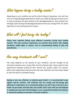 What happens during a healing session?
Depending on your condition you will be either sitting or lying down. Ann will then
scan for energy blockages/disturbances within your body by placing his hands over it
in order to pinpoint the exact location of the blockage/weakness. Once located, Ann
will begin work clearing the blockage/disturbance from your energy field. The whole
experience is very calming and non-invasive.
What will I feel during the healing?
Clients have reported feeling many different sensations during their healing
sessions. The most common experiences are extreme heat and/or cold, tingling
sensations, bright lights or colours, and an overwhelming feeling of calm and
peacefulness.
How many treatments will I need?
This really depends on the severity of your condition, and the strength of the
interaction between your energy field and the physical body. Some patients have
experienced complete healing of their ailment very quickly, within 2-3 sessions.
Others have experienced improvements with each treatment, but have taken longer
to reach the point of complete healing.
Healing is also very effective to maintain good health. It is recommended to get
regular ‘top-up’ sessions. Life continues and our energy and bio-energy gets
affected on a daily basis. So as mentioned before, you don't have to be ill to see a
healer. Be pro-active and look after your health. Don't wait untill you feel fatigued
or unbalanced, why wait until blockages in your energy field manifest into physical
or emotional problems: prevention is the best medicine.
 