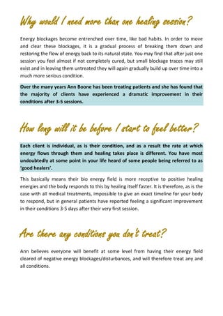 Why would I need more than one healing session?
Energy blockages become entrenched over time, like bad habits. In order to move
and clear these blockages, it is a gradual process of breaking them down and
restoring the flow of energy back to its natural state. You may find that after just one
session you feel almost if not completely cured, but small blockage traces may still
exist and in leaving them untreated they will again gradually build up over time into a
much more serious condition.
Over the many years Ann Boone has been treating patients and she has found that
the majority of clients have experienced a dramatic improvement in their
conditions after 3-5 sessions.
How long will it be before I start to feel better?
Each client is individual, as is their condition, and as a result the rate at which
energy flows through them and healing takes place is different. You have most
undoubtedly at some point in your life heard of some people being referred to as
‘good healers’.
This basically means their bio energy field is more receptive to positive healing
energies and the body responds to this by healing itself faster. It is therefore, as is the
case with all medical treatments, impossible to give an exact timeline for your body
to respond, but in general patients have reported feeling a significant improvement
in their conditions 3-5 days after their very first session.
Are there any conditions you don't treat?
Ann believes everyone will benefit at some level from having their energy field
cleared of negative energy blockages/disturbances, and will therefore treat any and
all conditions.
 