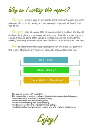 Why am I writing this report?
This report aims to give an answer the most commonly asked questions
when people come for healing and are looking to improve their health and
well-being.
The report also tells you a little bit more about Ann and how she likes to
heal people. It gives you an insight in the journey of her life and journey as a
Healer. It reveals some of the valuable life lessons she has gleaned from
working intimately with so many wonderful clients, other healers and teachers.
What she learned so far about healing you can find in the last section of
this report: ‘Questions and Answers’ especially prepared here for you.
The way we connect with each other...
The courage that is needed to allow for these intimate connections to happen...
How to deal with the fear of this level of intimacy...
How to learn to receive what is being given…
How to allow the feeling then feel the feeling…
How to connect with it and be present in this feeling…
How to flow in harmony with whom you are, and who you have chosen to be.
Enjoy!
Who is Ann?
What is Healing?
Frequently Asked Questions?
 