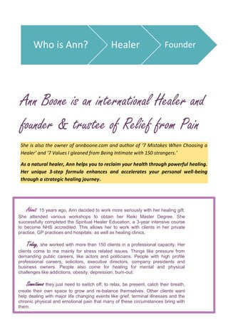 Ann Boone is an international Healer and
founder & trustee of Relief from Pain
She is also the owner of annboone.com and author of ‘7 Mistakes When Choosing a
Healer’ and ‘7 Values I gleaned from Being Intimate with 150 strangers.’
As a natural healer, Ann helps you to reclaim your health through powerful healing.
Her unique 3-step formula enhances and accelerates your personal well-being
through a strategic healing journey.
.
Who is Ann? Healer Founder
About 15 years ago, Ann decided to work more seriously with her healing gift.
She attended various workshops to obtain her Reiki Master Degree. She
successfully completed the Spiritual Healer Education, a 3-year intensive course
to become NHS accredited. This allows her to work with clients in her private
practice, GP practices and hospitals, as well as healing clinics.
Today, she worked with more than 150 clients in a professional capacity. Her
clients come to me mainly for stress related issues. Things like pressure from
demanding public careers, like actors and politicians. People with high profile
professional careers, solicitors, executive directors, company presidents and
business owners. People also come for healing for mental and physical
challenges like addictions, obesity, depression, burn-out.
Sometimes they just need to switch off, to relax, be present, catch their breath,
create their own space to grow and re-balance themselves. Other clients want
help dealing with major life changing events like grief, terminal illnesses and the
chronic physical and emotional pain that many of these circumstances bring with
them.
 