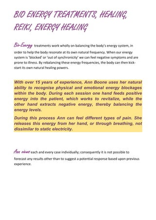 BIO ENERGY TREATMENTS, HEALING,
REIKI, ENERGY HEALING
Bio-Energy treatments work wholly on balancing the body’s energy system, in
order to help the body resonate at its own natural frequency. When our energy
system is ‘blocked’ or ‘out of synchronicity’ we can feel negative symptoms and are
prone to illness. By rebalancing these energy frequencies, the body can then kick-
start its own natural healing powers.
With over 15 years of experience, Ann Boone uses her natural
ability to recognise physical and emotional energy blockages
within the body. During each session one hand feeds positive
energy into the patient, which works to revitalize, while the
other hand extracts negative energy, thereby balancing the
energy levels.
During this process Ann can feel different types of pain. She
releases this energy from her hand, or through breathing, not
dissimilar to static electricity.
Ann viewseach and every case individually; consequently it is not possible to
forecast any results other than to suggest a potential response based upon previous
experience.
 