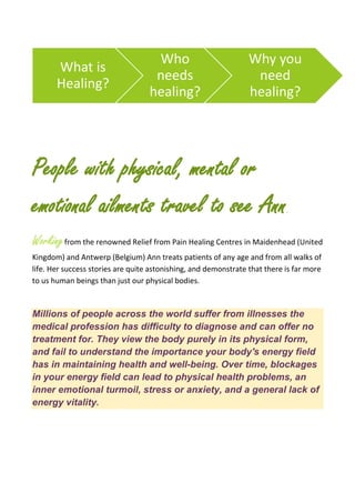 People with physical, mental or
emotional ailments travel to see Ann.
Workingfrom the renowned Relief from Pain Healing Centres in Maidenhead (United
Kingdom) and Antwerp (Belgium) Ann treats patients of any age and from all walks of
life. Her success stories are quite astonishing, and demonstrate that there is far more
to us human beings than just our physical bodies.
Millions of people across the world suffer from illnesses the
medical profession has difficulty to diagnose and can offer no
treatment for. They view the body purely in its physical form,
and fail to understand the importance your body's energy field
has in maintaining health and well-being. Over time, blockages
in your energy field can lead to physical health problems, an
inner emotional turmoil, stress or anxiety, and a general lack of
energy vitality.
What is
Healing?
Who
needs
healing?
Why you
need
healing?
 