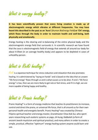 What is energy healing?
It has been scientifically proven that every living creation is made up of
electromagnetic energy which vibrates at different frequencies. You may have
heard this described in the past as an 'Aura' (Human BioEnergy Field) or 'Chi' energy,
which flows through the body in order to maintain health and well-being, both
physically and emotionally.
Energy healing is the clearing and re-balancing of the entire physical body and the
electromagnetic energy field that surrounds it. In scientific research we have found
that the aura is electromagnetic field of energy that extends all around our body for
about 4-5feet (in an average healthy body) and appears to be depleted in cases of
unhealthy person.
What is Reiki healing?
Reiki is a Japanese technique for stress reduction and relaxation that also promotes
healing. It is administered by "laying on hands" and is based on the idea that an unseen
"life force energy" flows through us and is what causes us to be alive. If one's "life force
energy" is low, then we are more likely to get sick or feel stress, and if it is high, we are
more capable of being happy and healthy.
What is Pranic healing?
Pranic Healing® is a form of energy medicine that teaches its practitioners to increase,
control and direct the prana, or universal life force, that is all around us for their own
personal health and energetic benefit. Pranic Healing® was created by Chinese-
Filipino spiritual teacher and energy master, Grandmaster Choa Kok Sui, who spent
years researching such esoteric systems as yoga, chi kung, Kabbalah (a form of
ancient Jewish mysticism and spiritual practice), and many others in order to create a
simple, practical, effective “optimum” energy healing system anyone could learn and
use.
 