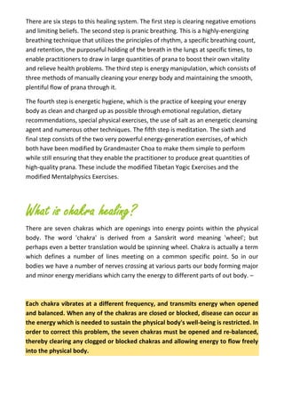 There are six steps to this healing system. The first step is clearing negative emotions
and limiting beliefs. The second step is pranic breathing. This is a highly-energizing
breathing technique that utilizes the principles of rhythm, a specific breathing count,
and retention, the purposeful holding of the breath in the lungs at specific times, to
enable practitioners to draw in large quantities of prana to boost their own vitality
and relieve health problems. The third step is energy manipulation, which consists of
three methods of manually cleaning your energy body and maintaining the smooth,
plentiful flow of prana through it.
The fourth step is energetic hygiene, which is the practice of keeping your energy
body as clean and charged up as possible through emotional regulation, dietary
recommendations, special physical exercises, the use of salt as an energetic cleansing
agent and numerous other techniques. The fifth step is meditation. The sixth and
final step consists of the two very powerful energy-generation exercises, of which
both have been modified by Grandmaster Choa to make them simple to perform
while still ensuring that they enable the practitioner to produce great quantities of
high-quality prana. These include the modified Tibetan Yogic Exercises and the
modified Mentalphysics Exercises.
What is chakra healing?
There are seven chakras which are openings into energy points within the physical
body. The word 'chakra' is derived from a Sanskrit word meaning 'wheel'; but
perhaps even a better translation would be spinning wheel. Chakra is actually a term
which defines a number of lines meeting on a common specific point. So in our
bodies we have a number of nerves crossing at various parts our body forming major
and minor energy meridians which carry the energy to different parts of out body. –
Each chakra vibrates at a different frequency, and transmits energy when opened
and balanced. When any of the chakras are closed or blocked, disease can occur as
the energy which is needed to sustain the physical body's well-being is restricted. In
order to correct this problem, the seven chakras must be opened and re-balanced,
thereby clearing any clogged or blocked chakras and allowing energy to flow freely
into the physical body.
 