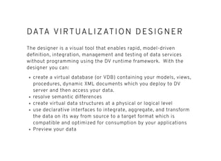 DATA VIRTUALIZATION DESIGNERDATA VIRTUALIZATION DESIGNER
The designer is a visual tool that enables rapid, model-driven
deﬁnition, integration, management and testing of data services
without programming using the DV runtime framework. With the
designer you can:
create a virtual database (or VDB) containing your models, views,
procedures, dynamic XML documents which you deploy to DV
server and then access your data.
resolve semantic differences
create virtual data structures at a physical or logical level
use declarative interfaces to integrate, aggregate, and transform
the data on its way from source to a target format which is
compatible and optimized for consumption by your applications
Preview your data
 