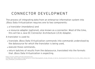 CONNECTOR DEVELO PMENTCONNECTOR DEVELO PMENT
The process of integrating data from an enterprise information system into
JBoss Data Virtualization requires one to two components:
a translator (mandatory) and
a resource adapter (optional), also known as a connector. Most of the time,
this will be a Java EE Connector Architecture (JCA) Adapter.
A translator is used to:
translate JBoss Data Virtualization commands into commands understood by
the datasource for which the translator is being used,
execute those commands,
return batches of results from the datasource, translated into the formats
that JBoss Data Virtualization is expecting.
https://access.redhat.com/documentation/en-
US/Red_Hat_JBoss_Data_Vir tualization/6.1/html/Development_Guide_Volume_4_Server_Development/Introduction_to_the_JBoss_Data_Serv
ices_Connector_Architecture.html
 