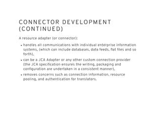 CONNECTOR DEVELO PMENTCONNECTOR DEVELO PMENT
(CONTINUED)(CONTINUED)
A resource adapter (or connector):
handles all communications with individual enterprise information
systems, (which can include databases, data feeds, ﬂat ﬁles and so
forth),
can be a JCA Adapter or any other custom connection provider
(the JCA speciﬁcation ensures the writing, packaging and
conﬁguration are undertaken in a consistent manner),
removes concerns such as connection information, resource
pooling, and authentication for translators.
 