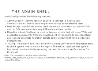 THE ADMIN SHELLTHE ADMIN SHELL
AdminShell provides the following features:
Administration - AdminShell can be used to connect to a JBoss Data
Virtualization instance in order to perform various administrative tasks.
Data Access - AdminShell can be used to connect to a virtual database (VDB)
and run SQL commands to query VDB data and view results.
Migration - AdminShell can be used to develop scripts that will move VDBs and
associated components from one development environment to another. (Users
can test and automate migration scripts before executing them in production
deployments.)
Testing -The built-in JUnit Test Framework allows users to write regression tests
to check system health and data integrity. The written tests validate system
functionality automatically, removing the need for manual veriﬁcation by QA
Personnel.
https://access.redhat.com/documentation/en-
US/Red_Hat_JBoss_Data_Virtualization/6.1/html/Administration_and_Conﬁguration_Guide/sect
-AdminShell.html
 