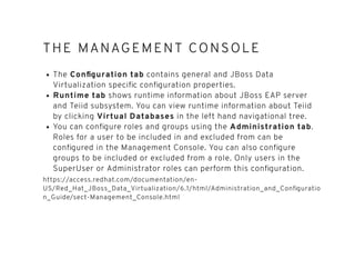 THE MANAGEMENT CONSOLETHE MANAGEMENT CONSOLE
The Conﬁguration tab contains general and JBoss Data
Virtualization speciﬁc conﬁguration properties.
Runtime tab shows runtime information about JBoss EAP server
and Teiid subsystem. You can view runtime information about Teiid
by clicking Virtual Databases in the left hand navigational tree.
You can conﬁgure roles and groups using the Administration tab.
Roles for a user to be included in and excluded from can be
conﬁgured in the Management Console. You can also conﬁgure
groups to be included or excluded from a role. Only users in the
SuperUser or Administrator roles can perform this conﬁguration.
https://access.redhat.com/documentation/en-
US/Red_Hat_JBoss_Data_Virtualization/6.1/html/Administration_and_Conﬁguratio
n_Guide/sect-Management_Console.html
 