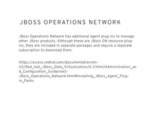 JBOSS OPERATIONS NETWORKJBOSS OPERATIONS NETWORK
JBoss Operations Network has additional agent plug-ins to manage
other JBoss products. Although these are JBoss ON resource plug-
ins, they are included in separate packages and require a separate
subscription to download them.
https://access.redhat.com/documentation/en-
US/Red_Hat_JBoss_Data_Virtualization/6.1/html/Administration_an
d_Conﬁguration_Guide/sect-
JBoss_Operations_Network.html#Installing_JBoss_Agent_Plug-
in_Packs
 