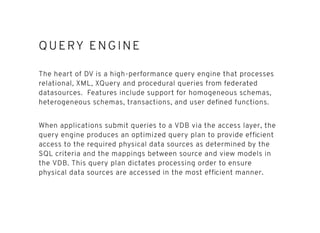 QUERY ENGINEQUERY ENGINE
The heart of DV is a high-performance query engine that processes
relational, XML, XQuery and procedural queries from federated
datasources. Features include support for homogeneous schemas,
heterogeneous schemas, transactions, and user deﬁned functions.
When applications submit queries to a VDB via the access layer, the
query engine produces an optimized query plan to provide efﬁcient
access to the required physical data sources as determined by the
SQL criteria and the mappings between source and view models in
the VDB. This query plan dictates processing order to ensure
physical data sources are accessed in the most efﬁcient manner.
 