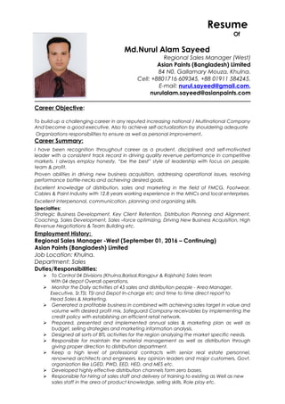 Resume
Of
Md.Nurul Alam Sayeed
Regional Sales Manager (West)
Asian Paints (Bangladesh) Limited
84 N0. Gallamary Mouza, Khulna.
Cell: +8801716 609345, +88 01911 584245.
E-mail: nurul.sayeed@gmail.com,
nurulalam.sayeed@asianpaints.com
Career Objective:
To build up a challenging career in any reputed increasing national / Multinational Company
And become a good executive. Also to achieve self-actualization by shouldering adequate
Organizations responsibilities to ensure as well as personal improvement.
Career Summary:
I have been recognition throughout career as a prudent, disciplined and self-motivated
leader with a consistent track record in driving quality revenue performance in competitive
markets. I always employ honesty, “be the best” style of leadership with focus on people,
team & profit.
Proven abilities in driving new business acquisition, addressing operational issues, resolving
performance bottle-necks and achieving desired goals.
Excellent knowledge of distribution, sales and marketing in the field of FMCG, Footwear,
Cables & Paint Industry with 12.8 years working experience in the MNCs and local enterprises.
Excellent interpersonal, communication, planning and organizing skills.
Specialties:
Strategic Business Development, Key Client Retention, Distribution Planning and Alignment,
Coaching, Sales Development, Sales –force optimizing, Driving New Business Acquisition, High
Revenue Negotiations & Team Building etc.
Employment History:
Regional Sales Manager -West (September 01, 2016 – Continuing)
Asian Paints (Bangladesh) Limited
Job Location: Khulna.
Department: Sales
Duties/Responsibilities:
 To Control 04 Divisions (Khulna,Barisal,Rangpur & Rajshahi) Sales team
With 04 depot Overall operations.
 Monitor the Daily activities of 45 sales and distribution people - Area Manager,
Executive, Sr.TSI, TSI and Depot In-charge etc and time to time direct report to
Head Sales & Marketing.
 Generated a profitable business in combined with achieving sales target in value and
volume with desired profit mix, Safeguard Company receivables by implementing the
credit policy with establishing an efficient retail network.
 Prepared, presented and implemented annual sales & marketing plan as well as
budget, selling strategies and marketing information analysis.
 Designed all sorts of BTL activities for the region analyzing the market specific needs.
 Responsible for maintain the material management as well as distribution through
giving proper direction to distribution department.
 Keep a high level of professional contracts with senior real estate personnel,
renowned architects and engineers, key opinion leaders and major customers, Govt.
organization like LGED, PWD, EED, HED, and MES etc.
 Developed highly effective distribution channels form zero bases.
 Responsible for hiring of sales staff and delivery of training to existing as Well as new
sales staff in the area of product knowledge, selling skills, Role play etc.
 