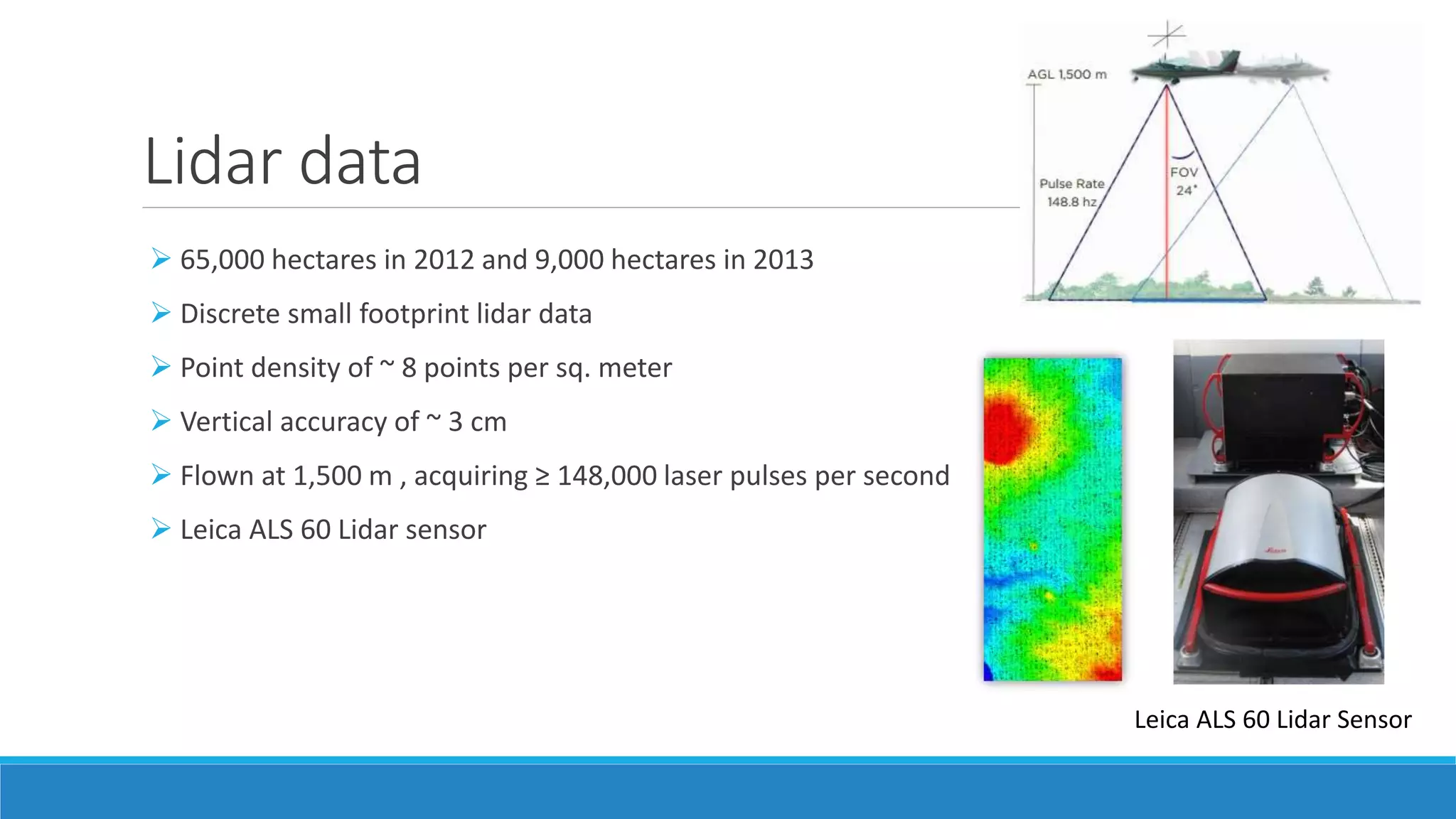 Lidar data
Leica ALS 60 Lidar Sensor
 65,000 hectares in 2012 and 9,000 hectares in 2013
 Discrete small footprint lidar data
 Point density of ~ 8 points per sq. meter
 Vertical accuracy of ~ 3 cm
 Flown at 1,500 m , acquiring ≥ 148,000 laser pulses per second
 Leica ALS 60 Lidar sensor
 