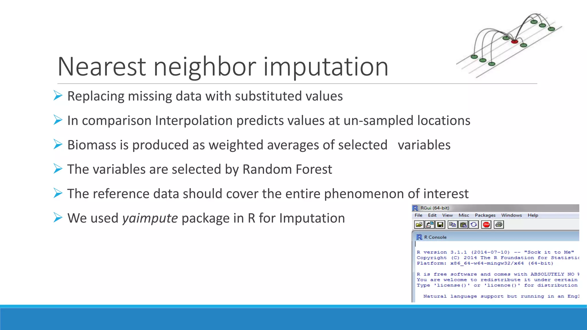 Nearest neighbor imputation
 Replacing missing data with substituted values
 In comparison Interpolation predicts values at un-sampled locations
 Biomass is produced as weighted averages of selected variables
 The variables are selected by Random Forest
 The reference data should cover the entire phenomenon of interest
 We used yaimpute package in R for Imputation
 