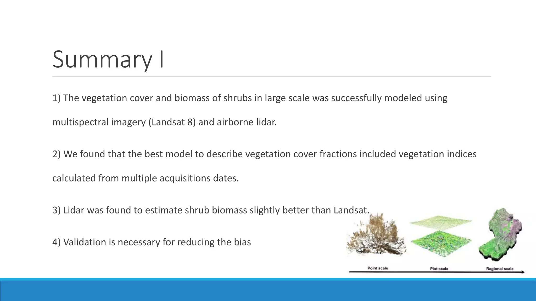 Summary I
1) The vegetation cover and biomass of shrubs in large scale was successfully modeled using
multispectral imagery (Landsat 8) and airborne lidar.
2) We found that the best model to describe vegetation cover fractions included vegetation indices
calculated from multiple acquisitions dates.
3) Lidar was found to estimate shrub biomass slightly better than Landsat.
4) Validation is necessary for reducing the bias
 
