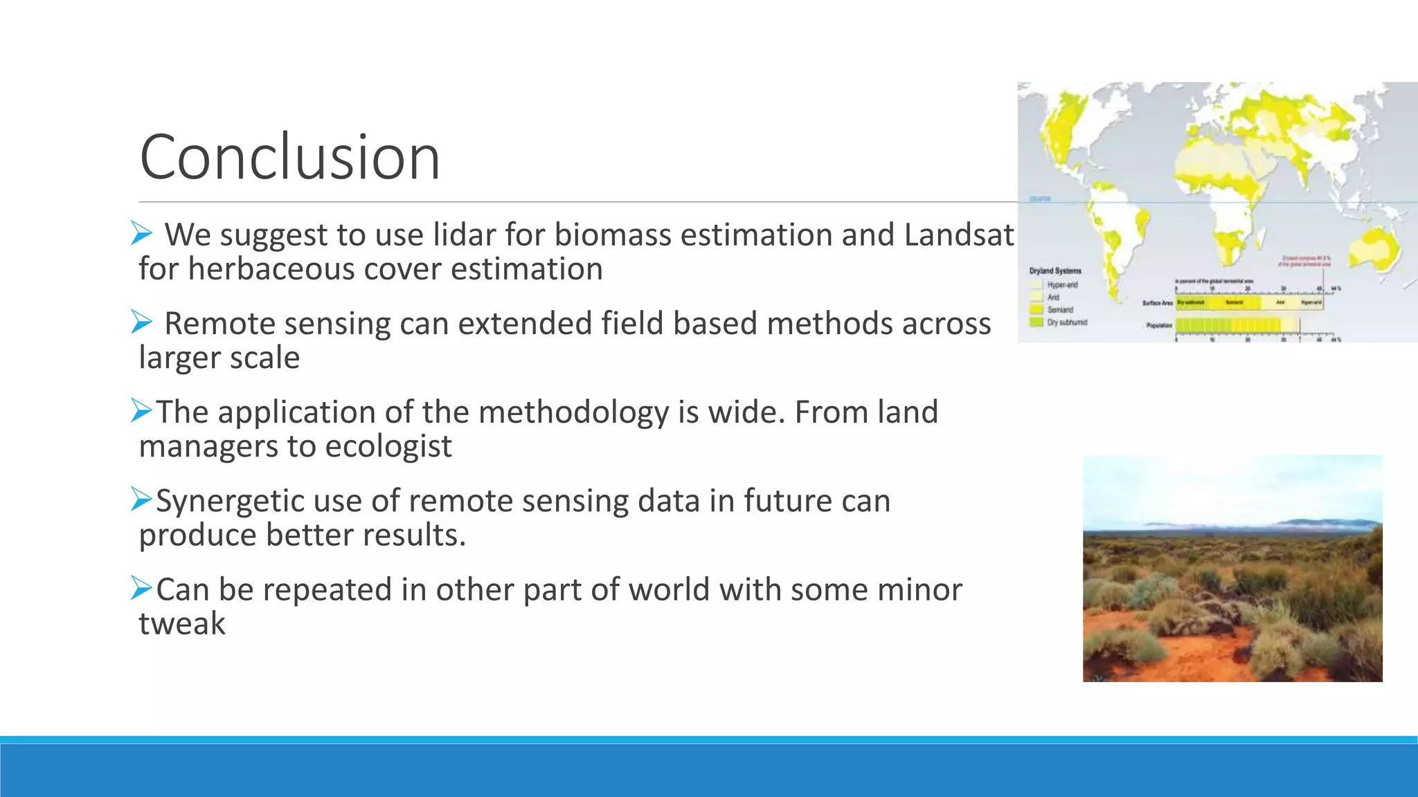 Conclusion
 We suggest to use lidar for biomass estimation and Landsat
for herbaceous cover estimation
 Remote sensing can extended field based methods across
larger scale
The application of the methodology is wide. From land
managers to ecologist
Synergetic use of remote sensing data in future can
produce better results.
Can be repeated in other part of world with some minor
tweak
 