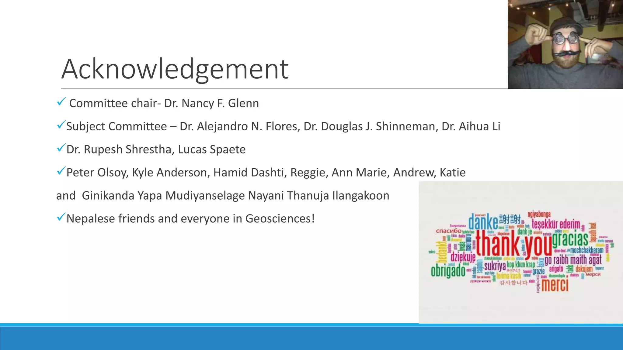 Acknowledgement
 Committee chair- Dr. Nancy F. Glenn
Subject Committee – Dr. Alejandro N. Flores, Dr. Douglas J. Shinneman, Dr. Aihua Li
Dr. Rupesh Shrestha, Lucas Spaete
Peter Olsoy, Kyle Anderson, Hamid Dashti, Reggie, Ann Marie, Andrew, Katie
and Ginikanda Yapa Mudiyanselage Nayani Thanuja Ilangakoon
Nepalese friends and everyone in Geosciences!
 