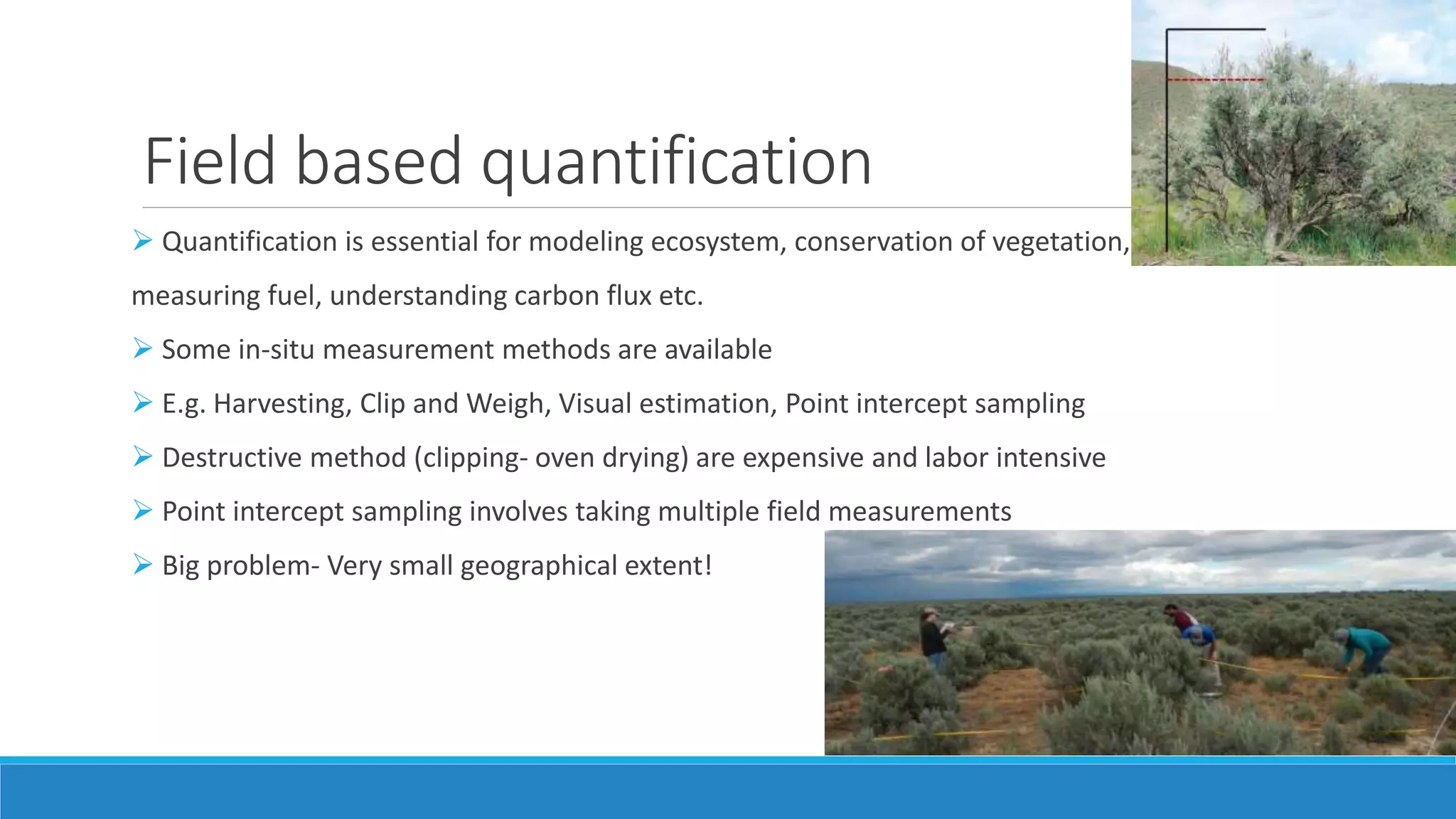 Field based quantification
 Quantification is essential for modeling ecosystem, conservation of vegetation,
measuring fuel, understanding carbon flux etc.
 Some in-situ measurement methods are available
 E.g. Harvesting, Clip and Weigh, Visual estimation, Point intercept sampling
 Destructive method (clipping- oven drying) are expensive and labor intensive
 Point intercept sampling involves taking multiple field measurements
 Big problem- Very small geographical extent!
 