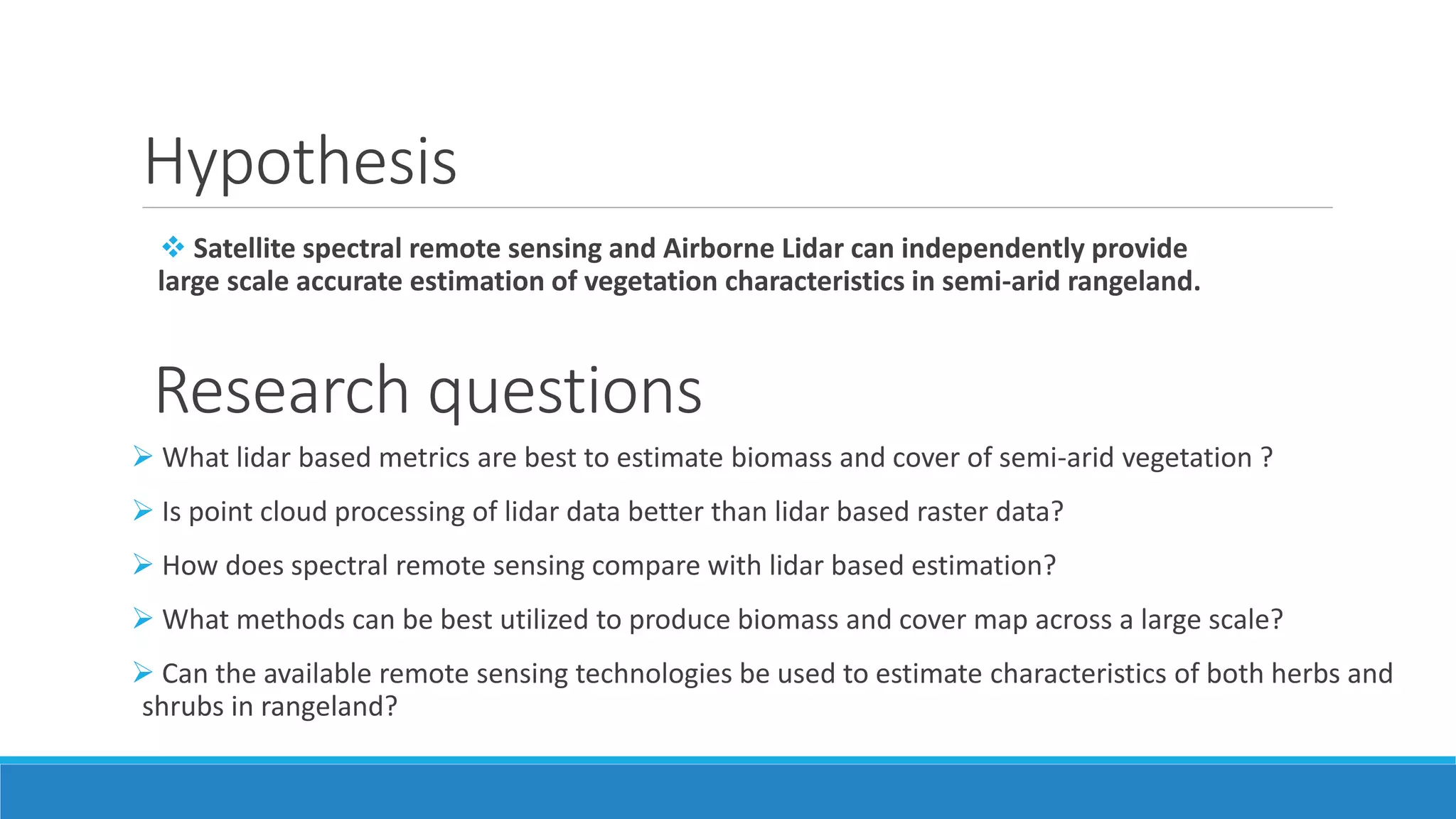Hypothesis
 Satellite spectral remote sensing and Airborne Lidar can independently provide
large scale accurate estimation of vegetation characteristics in semi-arid rangeland.
Research questions
 What lidar based metrics are best to estimate biomass and cover of semi-arid vegetation ?
 Is point cloud processing of lidar data better than lidar based raster data?
 How does spectral remote sensing compare with lidar based estimation?
 What methods can be best utilized to produce biomass and cover map across a large scale?
 Can the available remote sensing technologies be used to estimate characteristics of both herbs and
shrubs in rangeland?
 