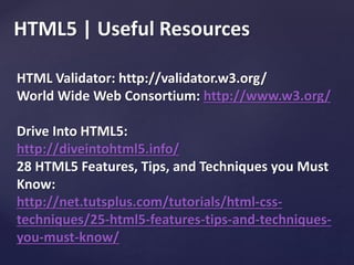 HTML5 | Useful Resources
HTML Validator: http://validator.w3.org/
World Wide Web Consortium: http://www.w3.org/
Drive Into HTML5:
http://diveintohtml5.info/
28 HTML5 Features, Tips, and Techniques you Must
Know:
http://net.tutsplus.com/tutorials/html-css-
techniques/25-html5-features-tips-and-techniques-
you-must-know/
 