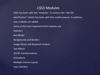 CSS3 Modules
CSS3 has been split into "modules". It contains the "old CSS
specification" (which has been split into smaller pieces). In addition,
new modules are added.
Some of the most important CSS3 modules are:
Selectors
Box Model
Backgrounds and Borders
Image Values and Replaced Content
Text Effects
2D/3D Transformations
Animations
Multiple Column Layout
User Interface
 