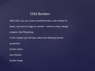 CSS3 Borders
With CSS3, you can create rounded borders, add shadow to
boxes, and use an image as a border - without using a design
program, like Photoshop.
In this chapter you will learn about the following border
properties:
border-radius
box-shadow
border-image
 