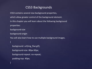 CSS3 Backgrounds
CSS3 contains several new background properties,
which allow greater control of the background element.
In this chapter you will learn about the following background
properties:
background-size
background-origin
You will also learn how to use multiple background images.
{
background: url(img_flwr.gif);
background-size: 80px 60px;
background-repeat: no-repeat;
padding-top: 40px;
}
 