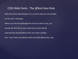 CSS3 Web Fonts - The @font-face Rule
Web fonts allow Web designers to use fonts that are not installed
on the user's computer.
When you have found/bought the font you wish to use, just
include the font file on your web server, and it will be
automatically downloaded to the user when needed.
Your "own" fonts are defined within the CSS3 @font-face rule.
 