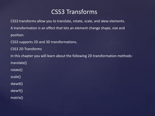 CSS3 Transforms
CSS3 transforms allow you to translate, rotate, scale, and skew elements.
A transformation is an effect that lets an element change shape, size and
position.
CSS3 supports 2D and 3D transformations.
CSS3 2D Transforms
In this chapter you will learn about the following 2D transformation methods:
translate()
rotate()
scale()
skewX()
skewY()
matrix()
 