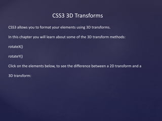 CSS3 3D Transforms
CSS3 allows you to format your elements using 3D transforms.
In this chapter you will learn about some of the 3D transform methods:
rotateX()
rotateY()
Click on the elements below, to see the difference between a 2D transform and a
3D transform:
 