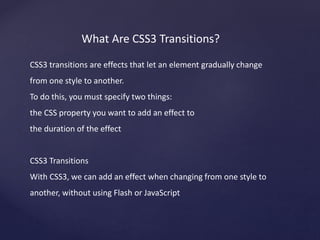 What Are CSS3 Transitions?
CSS3 transitions are effects that let an element gradually change
from one style to another.
To do this, you must specify two things:
the CSS property you want to add an effect to
the duration of the effect
CSS3 Transitions
With CSS3, we can add an effect when changing from one style to
another, without using Flash or JavaScript
 