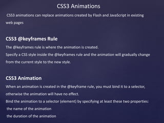 CSS3 Animations
CSS3 animations can replace animations created by Flash and JavaScript in existing
web pages
CSS3 @keyframes Rule
The @keyframes rule is where the animation is created.
Specify a CSS style inside the @keyframes rule and the animation will gradually change
from the current style to the new style.
CSS3 Animation
When an animation is created in the @keyframe rule, you must bind it to a selector,
otherwise the animation will have no effect.
Bind the animation to a selector (element) by specifying at least these two properties:
the name of the animation
the duration of the animation
 