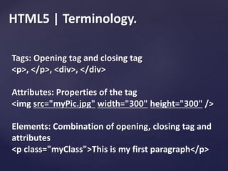 HTML5 | Terminology.
Tags: Opening tag and closing tag
<p>, </p>, <div>, </div>
Attributes: Properties of the tag
<img src="myPic.jpg" width="300" height="300" />
Elements: Combination of opening, closing tag and
attributes
<p class="myClass">This is my first paragraph</p>
 