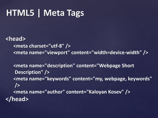 HTML5 | Meta Tags
<head>
<meta charset="utf-8" />
<meta name="viewport" content="width=device-width" />
<meta name="description" content="Webpage Short
Description" />
<meta name="keywords" content="my, webpage, keywords"
/>
<meta name="author" content="Kaloyan Kosev" />
</head>
 