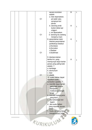 141 
C1 
C1 
C1 
C1 
secara konduksi 
adalah 
a. besi dipanaskan, 
pd salah satu 
ujungnya ikut 
panas. 
b. seorang anak 
duduk dekat api 
unggun. 
c. air dipanaskan 
d. seorang ibu sedang 
menjemur kain 
8. perpindahan kalor 
disertai perpindahan 
partikelnya disebut: 
a.Konduksi 
b.Konveksi 
c.Radiasi 
d.Sublimasi 
9. diantara bahan 
berikut ini, yang 
mempunyai daya hantar 
panas yang paling baik 
adalah..? 
a. tembaga 
b. alumunium 
c. besi 
d. plastik 
10. suatu bahan dapat 
dijadikan suatu 
konduktor apabila..? 
a. memiliki daya hantar 
yang baik karena 
kerapatan 
molekulnya sangat 
tinggi 
b. memiliki massa jenis 
yang kecil 
c. jika bahannya non 
logam 
d. jika suatu bahan 
yang memiliki ukuran 
besar 
11. Suatu zat yang dapat 
mengantarkan kalor 
Diklat Penyusunan Rencana Pelaksanaan Pembelajaran (RPP) 
Pada kegiatan orientasi teknis pengembengan keprofesian 
Berkelanjutan jenjang SMP Angkatan XI 
Mata Pelajaran IPA 
Hotel Ratu, 11 s/d 15 November 2014 
B 
A 
A 
A 
1 
1 
1 
1 
 
